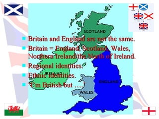 Who Are We?
 Britain and England are not the same.
 Britain = England, Scotland, Wales,
  Northern Ireland/the North of Ireland.
 Regional identities.
 Ethnic identities.
 ‘I’m British but ….’
 
