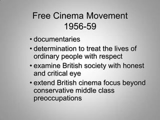 Free Cinema Movement
       1956-59
• documentaries
• determination to treat the lives of
  ordinary people with respect
• examine British society with honest
  and critical eye
• extend British cinema focus beyond
  conservative middle class
  preoccupations
 