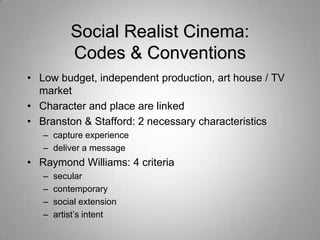 Social Realist Cinema:
           Codes & Conventions
• Low budget, independent production, art house / TV
  market
• Character and place are linked
• Branston & Stafford: 2 necessary characteristics
   – capture experience
   – deliver a message
• Raymond Williams: 4 criteria
   –   secular
   –   contemporary
   –   social extension
   –   artist‟s intent
 