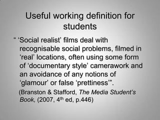Useful working definition for
            students
“ „Social realist‟ films deal with
   recognisable social problems, filmed in
   „real‟ locations, often using some form
   of „documentary style‟ camerawork and
   an avoidance of any notions of
   „glamour‟ or false „prettiness‟”.
 (Branston & Stafford, The Media Student’s
 Book, (2007, 4th ed, p.446)
 