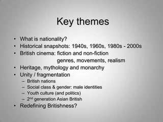 Key themes
• What is nationality?
• Historical snapshots: 1940s, 1960s, 1980s - 2000s
• British cinema: fiction and non-fiction
                  genres, movements, realism
• Heritage, mythology and monarchy
• Unity / fragmentation
   –   British nations
   –   Social class & gender: male identities
   –   Youth culture (and politics)
   –   2nd generation Asian British
• Redefining Britishness?
 