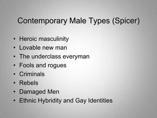 Contemporary Male Types (Spicer)

•   Heroic masculinity
•   Lovable new man
•   The underclass everyman
•   Fools and rogues
•   Criminals
•   Rebels
•   Damaged Men
•   Ethnic Hybridity and Gay Identities
 