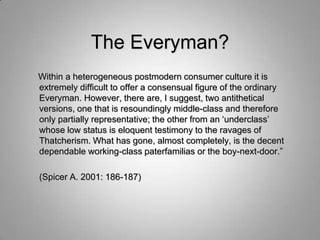 The Everyman?
Within a heterogeneous postmodern consumer culture it is
extremely difficult to offer a consensual figure of the ordinary
Everyman. However, there are, I suggest, two antithetical
versions, one that is resoundingly middle-class and therefore
only partially representative; the other from an „underclass‟
whose low status is eloquent testimony to the ravages of
Thatcherism. What has gone, almost completely, is the decent
dependable working-class paterfamilias or the boy-next-door.”

(Spicer A. 2001: 186-187)
 