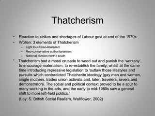 Thatcherism
•   Reaction to strikes and shortages of Labour govt at end of the 1970s
•   Wollen: 3 elements of Thatcherism
     –   Light touch neo-liberalism
     –   Neo-conservative authoritarianism
     –   National division north / south
“…Thatcherism had a moral crusade to weed out and punish the „workshy‟,
  to encourage materialism, to re-establish the family, whilst at the same
  time introducing repressive legislation to „outlaw those lifestyles and
  pursuits which contradicted Thatcherite ideology (gay men and women,
  single mothers, trades union activists and, later, travelers, ravers and
  demonstrators. The social and political context proved to be a spur to
  many working in the arts, and the early to mid-1980s saw a general
  shift to more left-field politics.”
  (Lay, S. British Social Realism, Wallflower, 2002)
 