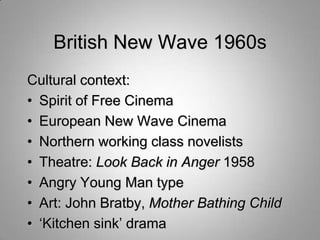 British New Wave 1960s
Cultural context:
• Spirit of Free Cinema
• European New Wave Cinema
• Northern working class novelists
• Theatre: Look Back in Anger 1958
• Angry Young Man type
• Art: John Bratby, Mother Bathing Child
• „Kitchen sink‟ drama
 