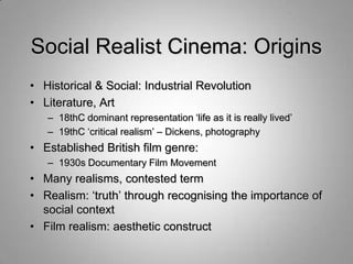 Social Realist Cinema: Origins
• Historical & Social: Industrial Revolution
• Literature, Art
   – 18thC dominant representation „life as it is really lived‟
   – 19thC „critical realism‟ – Dickens, photography
• Established British film genre:
   – 1930s Documentary Film Movement
• Many realisms, contested term
• Realism: „truth‟ through recognising the importance of
  social context
• Film realism: aesthetic construct
 