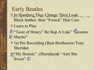 Early Beatles In Hamburg They Change Their Look: Black leather, then “French” Hair Cuts Learn to Play “ Taste of Honey” Be Bop A Lula” “Besame Mucho” 1st Pro Recording (Beat Brothers)w/Tony Sheridan “ My Bonnie”  (Sheridan)& “Aint She Sweet” 