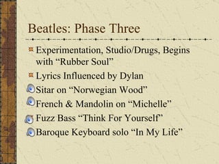 Beatles: Phase Three Experimentation, Studio/Drugs, Begins with “Rubber Soul” Lyrics Influenced by Dylan Sitar on “Norwegian Wood” French & Mandolin on “Michelle” Fuzz Bass “Think For Yourself” Baroque Keyboard solo “In My Life” 