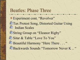 Beatles: Phase Three Experiment cont. “Revolver” Tax Protest Song, Distorted Guitar Using    Indian Scales String Group on “Eleanor Rigby” Sitar & Table “Love To You” Beautiful Harmony “Here There . . . “ Backwards Sounds “Tomorrow Never K .. “ 