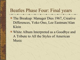 Beatles Phase Four: Final years The Breakup: Manager Dies 1967, Creative Differences, Yoko Ono, Lee Eastman/Alan Klein White Album Interpreted as a Goodbye and A Tribute to All the Styles of American Music 