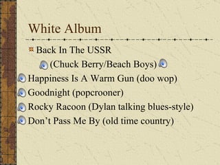 White Album Back In The USSR  (Chuck Berry/Beach Boys) Happiness Is A Warm Gun (doo wop) Goodnight (popcrooner) Rocky Racoon (Dylan talking blues-style) Don’t Pass Me By (old time country) 