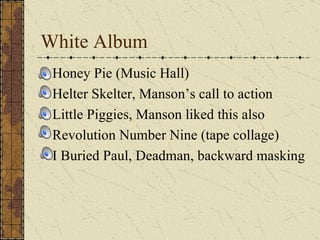 White Album Honey Pie (Music Hall) Helter Skelter, Manson’s call to action Little Piggies, Manson liked this also Revolution Number Nine (tape collage) I Buried Paul, Deadman, backward masking 