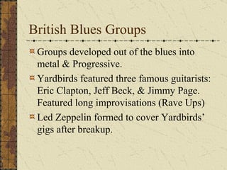 British Blues Groups Groups developed out of the blues into metal & Progressive. Yardbirds featured three famous guitarists: Eric Clapton, Jeff Beck, & Jimmy Page. Featured long improvisations (Rave Ups) Led Zeppelin formed to cover Yardbirds’ gigs after breakup. 