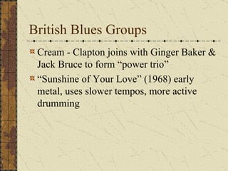 British Blues Groups Cream - Clapton joins with Ginger Baker & Jack Bruce to form “power trio” “ Sunshine of Your Love” (1968) early metal, uses slower tempos, more active drumming 