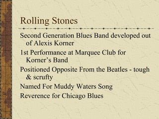 Rolling Stones Second Generation Blues Band developed out of Alexis Korner 1st Performance at Marquee Club for Korner’s Band Positioned Opposite From the Beatles - tough & scrufty Named For Muddy Waters Song Reverence for Chicago Blues 
