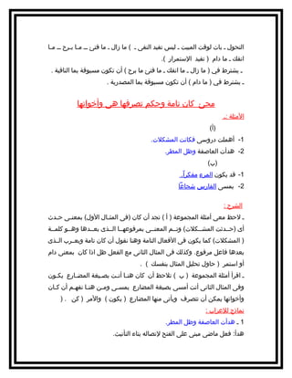 ‫التحول ـ بات لوقت المبيت ـ ليس تفيد النفى ـ ( ما زال ـ ما فتئ ـ ـ م ـا ب ـرح ـ ـ م ـا‬
‫ـ‬
‫ـ ـ‬
‫انفك ـ ما دام ) تفيد اﻹستمرار (.‬
‫ـ يشترط في ) ما زال ـ ما انفك ـ ما فتئ ما برح ( أن تكون مسبوقة بما النافية .‬
‫ـ يشترط في ) ما دام ( أن تكون مسبوقة بما المصدرية .‬

‫مجئ كان تامة وحكم تصرفها هى وأخواتها‬
‫اﻷمثلة :ـ‬
‫)أ(‬
‫1- أهملت دروسى فكانت المشكلت.‬
‫2- هدأت العاصفة وظل المطر.‬
‫)ب(‬
‫1- قد يكون المرء مفكراً.‬
‫2- يمسى الفارس شجاعا‬
‫الشرح :‬
‫ـ ﻻحظ معى أمثلة المجموعة ) أ ( تجد أن كان )فى المث ـال اﻷول( بمعن ـى ح ـدث‬
‫ـ‬
‫ـ‬
‫ـ‬
‫أى )حــدثت المشــكلت( وتــم المعنــى بمرفوعهــا الــذى بعــدها وهــو كلمــة‬
‫) المشكلت( كما يكون فى اﻷفعال التامة وهنا نقول أن كان تامة ويعــرب الــذى‬
‫بعدها فاعل مرفوع. وكذلك فى المثال الثانى مع الفعل ظل اذا كان بمعنى دام‬
‫أو استمر ) حاول تحليل المثال بنفسك ( .‬
‫ـ اقرأ أمثلة المجموعة ) ب ( تلحظ أن كان هنـا أتـت بصـيغة المضـارع يكـون‬
‫ـ‬
‫ـ‬
‫ـ‬
‫ـ ـ‬
‫وفى المثال الثانى أتت أمسى بصيغة المضارع يمسـى ومـن هنـا نفهـم أن كـان‬
‫ـ‬
‫ـ‬
‫ـ‬
‫ـ‬
‫ـ‬
‫وأخواتها يمكن أن تتصرف ويأتى منها المضارع ) يكون ( واﻷمر ) كن . )‬
‫نماذج للعراب :‬
‫1 ـ هدأت العاصفة وظل المطر.‬
‫هدأ: فعل ماضى مبنى على الفتح ﻹتصاله بتاء التأنيث.‬

 