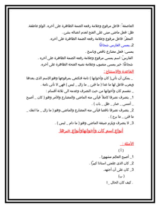 ‫العاصفة ُ: فاعل مرفوع وعلمة رفعه الضمة الظاهرة على آخره. الواو عاطفة.‬
‫ظل: فعل ماضي مبنى على الفتح لعدم اتصاله بشئ .‬
‫المطر: فاعل مرفوع وعلمة رفعه الضمة الظاهرة على آخره.‬
‫ُ‬
‫2ـ يمسى الفارس شجاعا‬
‫يمسي: فعل مضارع ناقص وناسخ .‬
‫الفارس: اسم يمسي مرفوع وعلمة رفعه الضمة الظاهرة على آخره .‬
‫ُ‬
‫شجاعا: خبر يمسي منصوب وعلمة نصبه الفتحة الظاهرة على آخره.‬

‫القاعدة والستنتاج :‬
‫_ يمكن أن تأتي) كان وأخواتها ( تامة فتكتفي بمرفوعها وهو السم الذى بعدها‬
‫ويعرب فاعل لها ما عدا ) ما فتئ _ ما زال _ ليس ( فهى ل تأتي تامة .‬
‫_ تنقسم كان وأخواتها من حيث التصرف وعدمه الى ةثلةثة أقسام :‬
‫1_ يتصرف تصرفا كامل ف ً فيأتي منه الماضي والمضارع والمر وهو ) كان _ أصبح‬
‫_ أمسى _ صار _ ظل _ بات ( .‬
‫2_ يتصرف تصرفا ناقصا فيأتى منه المضارع والماضي وهو ) ما زال _ ما انفك _‬
‫ما فتئ _ ما برح ( .‬
‫3_ ل يتصرف ويلزم صيغة الماضي وهو ) ما دام _ ليس ( .‬

‫أنواع اسم كان وأخواتهاوأنواع خبرها‬
‫المثلة :‬
‫)أ(‬
‫1_ أصبح العالم مشهورا .‬
‫مِ‬
‫2_ كان الذى علمني استاذا كبيرا .‬
‫3_ كان على أن أجتهد.‬
‫) ب(‬
‫. كيف كان الحال _1‬

 