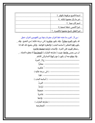 ‫. امسما لصبح مرفوعا بالواو _3‬
‫. خبر ما زال منصوبا بالياء _4‬
‫. امسم كان مبنيا _5‬
‫. خبرا لمسى جملة امسمية_6‬
‫. خبرا لفعل نامسخ منصوبا بالكسرة _7‬
‫: س 3_ اعرب ما تحته خط اعراب مفردات وما بين القومسين اعراب جمل‬
‫قد يكون المرء مفكراً ، وقد يكون تفكيره ) فى درجة عالية ( من النضج ، وقد _‬
‫يكون هذا التفكير ) أمسامسه البحث ( والنظرة الواعية ، ولكن يضيع ذلك كله اذا‬
‫. مسيطر التردد على المرء ، وأصبحت ارادته ضعيفة عاجزة‬
‫ان من يمسى واجفا، ويبيت ) تتنازعه التيارات ( المتعارضة ل تنتظره الحياة ، _‬
‫ُ‬
‫. ول يتوقع منه أن يكون ) مع ركبها( السائرالى المام‬
‫ُ‬
‫----------------------------------------------: ج 3_ المرء‬‫---------------------------------------------- : مفكرا‬‫---------------------------------------------- : ُ تفكيره‬‫--------------------------------------- : ) فى درجة عالية (‬‫------------------------------------------------- : هذا‬‫----------------------------------------- : ) أمسامسه البحث (‬‫ُ‬
‫------------------------------------------------ :التردد‬‫ُ‬
‫----------------------------------------------- : ارادته‬‫ً‬
‫----------------------------------------------- : ضعيفة‬‫ً‬
‫---------------------------------------------- : عاجزة‬‫------------------------------------------------ : واجفا‬‫---------------------------------------- ) تتنازعه التيارات (‬‫---------------------------------------------- : المتعارضة‬

 