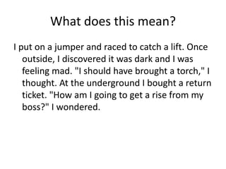 What does this mean?
I put on a jumper and raced to catch a lift. Once
outside, I discovered it was dark and I was
feeling mad. "I should have brought a torch," I
thought. At the underground I bought a return
ticket. "How am I going to get a rise from my
boss?" I wondered.

 