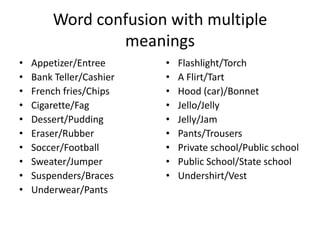 Word confusion with multiple
meanings
•
•
•
•
•
•
•
•
•
•

Appetizer/Entree
Bank Teller/Cashier
French fries/Chips
Cigarette/Fag
Dessert/Pudding
Eraser/Rubber
Soccer/Football
Sweater/Jumper
Suspenders/Braces
Underwear/Pants

•
•
•
•
•
•
•
•
•

Flashlight/Torch
A Flirt/Tart
Hood (car)/Bonnet
Jello/Jelly
Jelly/Jam
Pants/Trousers
Private school/Public school
Public School/State school
Undershirt/Vest

 