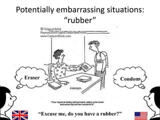Potentially embarrassing situations:
“rubber”

Eraser

Condom

“Excuse me, do you have a rubber?”

 