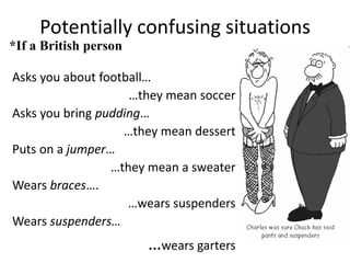 Potentially confusing situations
*If a British person
Asks you about football…
…they mean soccer
Asks you bring pudding…
…they mean dessert
Puts on a jumper…
…they mean a sweater
Wears braces….
…wears suspenders
Wears suspenders…

…wears garters

 