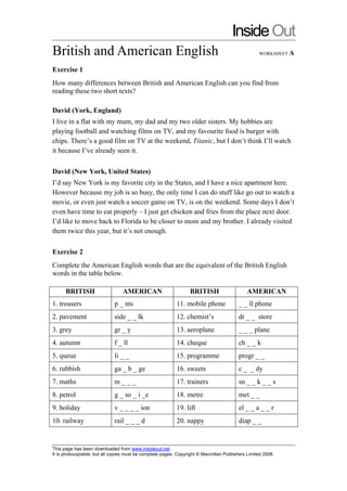 InsideOut
British and American English WORKSHEET A
Exercise 1
How many differences between British and American English can you find from
reading these two short texts?
David (York, England)
I live in a flat with my mum, my dad and my two older sisters. My hobbies are
playing football and watching films on TV, and my favourite food is burger with
chips. There’s a good film on TV at the weekend, Titanic, but I don’t think I’ll watch
it because I’ve already seen it.
David (New York, United States)
I’d say New York is my favorite city in the States, and I have a nice apartment here.
However because my job is so busy, the only time I can do stuff like go out to watch a
movie, or even just watch a soccer game on TV, is on the weekend. Some days I don’t
even have time to eat properly – I just get chicken and fries from the place next door.
I’d like to move back to Florida to be closer to mom and my brother. I already visited
them twice this year, but it’s not enough.
Exercise 2
Complete the American English words that are the equivalent of the British English
words in the table below.
BRITISH AMERICAN BRITISH AMERICAN
1. trousers p _ nts 11. mobile phone _ _ ll phone
2. pavement side _ _ lk 12. chemist’s dr _ _ store
3. grey gr _ y 13. aeroplane _ _ _ plane
4. autumn f _ ll 14. cheque ch _ _ k
5. queue li _ _ 15. programme progr _ _
6. rubbish ga _ b _ ge 16. sweets c _ _ dy
7. maths m _ _ _ 17. trainers sn _ _ k _ _ s
8. petrol g _ so _ i _e 18. metre met _ _
9. holiday v _ _ _ _ ion 19. lift el _ _ a _ _ r
10. railway rail _ _ _ d 20. nappy diap _ _
This page has been downloaded from www.insideout.net.
It is photocopiable, but all copies must be complete pages. Copyright © Macmillan Publishers Limited 2008.
 