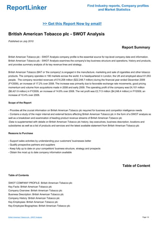 Find Industry reports, Company profiles
ReportLinker                                                                     and Market Statistics



                                               >> Get this Report Now by email!

British American Tobacco plc - SWOT Analysis
Published on July 2010

                                                                                                           Report Summary

British American Tobacco plc - SWOT Analysis company profile is the essential source for top-level company data and information.
British American Tobacco plc - SWOT Analysis examines the company's key business structure and operations, history and products,
and provides summary analysis of its key revenue lines and strategy.


British American Tobacco (BAT or 'the company') is engaged in the manufacture, marketing and sale of cigarettes and other tobacco
products. The company operates in 180 markets across the world. It is headquartered in London, the UK and employed about 61,053
people. The company recorded revenues of £14,208 million ($22,248.7 million) during the financial year ended December 2009
(FY2009), an increase of 17.2% over 2008. The increase was primarily due to favorable exchange rate movements, good pricing
momentum and volume from acquisitions made in 2008 and early 2009. The operating profit of the company was £4,101 million
($6,421.9 million) in FY2009, an increase of 14.8% over 2008. The net profit was £2,713 million ($4,248.4 million) in FY2009, an
increase of 10.4% over 2008.


Scope of the Report


- Provides all the crucial information on British American Tobacco plc required for business and competitor intelligence needs
- Contains a study of the major internal and external factors affecting British American Tobacco plc in the form of a SWOT analysis as
well as a breakdown and examination of leading product revenue streams of British American Tobacco plc
-Data is supplemented with details on British American Tobacco plc history, key executives, business description, locations and
subsidiaries as well as a list of products and services and the latest available statement from British American Tobacco plc


Reasons to Purchase


- Support sales activities by understanding your customers' businesses better
- Qualify prospective partners and suppliers
- Keep fully up to date on your competitors' business structure, strategy and prospects
- Obtain the most up to date company information available




                                                                                                            Table of Content

Table of Contents


SWOT COMPANY PROFILE: British American Tobacco plc
Key Facts: British American Tobacco plc
Company Overview: British American Tobacco plc
Business Description: British American Tobacco plc
Company History: British American Tobacco plc
Key Employees: British American Tobacco plc
Key Employee Biographies: British American Tobacco plc



British American Tobacco plc - SWOT Analysis                                                                                     Page 1/4
 