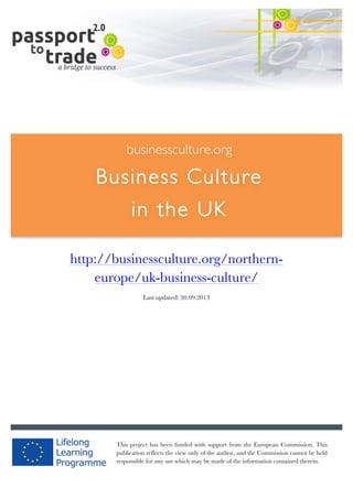  	
  	
  	
  	
  	
  |	
  1	
  

	
  

businessculture.org

Business Culture
in the UK
	
  

http://businessculture.org/northerneurope/uk-business-culture/
Content Template
Last updated: 30.09.2013

businessculture.org	
  

This project has been funded with support from the European Commission. This
publication reflects the view only of the author, and the Commission cannot be held
responsible for any use which may be made of the information contained therein.
Content	
  Germany	
  

 