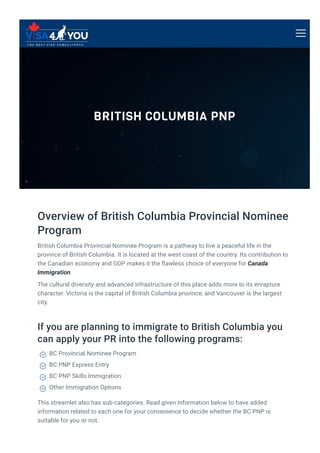BRITISH COLUMBIA PNP
Overview of British Columbia Provincial Nominee
Program
British Columbia Provincial Nominee Program is a pathway to live a peaceful life in the
province of British Columbia. It is located at the west coast of the country. Its contribution to
the Canadian economy and GDP makes it the 몭awless choice of everyone for Canada
Immigration.
The cultural diversity and advanced infrastructure of this place adds more to its enrapture
character. Victoria is the capital of British Columbia province, and Vancouver is the largest
city.
If you are planning to immigrate to British Columbia you
can apply your PR into the following programs:
This streamlet also has sub-categories. Read given information below to have added
information related to each one for your convenience to decide whether the BC PNP is
suitable for you or not.
BC Provincial Nominee Program

BC PNP Express Entry

BC PNP Skills Immigration

Other Immigration Options

 
