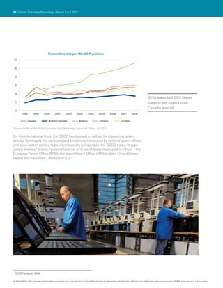 30 | British Columbia Technology Report Card 2012




                                     Patents Awarded per 100,000 Population

12


10


    8


    6


    4
                                                                                                                                               BC is awarded 30% fewer
    2                                                                                                                                          patents per capita than
                                                                                                                                               Canada overall.
    0
         1998       1999        2000        2001        2002       2003         2004       2005        2006        2007       2008

              Canada                 British Columbia                 Alberta               Ontario                Quebec


Source: Profile of the British Columbia High Technology Sector, BC Stats, July 2011.


On the international front, the OECD has devised a method for measuring patent
activity. To mitigate the variations and limitations introduced by national patent offices
and allow patent activity to be internationally comparable, the OECD tracks “triadic
patent families, that is, “patents taken at all three of these major patent offices – the
                 ”
European Patent Office (EPO), the Japan Patent Office (JPO) and the United States
Patent and Trademark Office (USPTO). 1   ”




1
    OECD Factbook, 2009.


© 2012 KPMG LLP a Canadian limited liability partnership and a member firm of the KPMG network of independent member firms affiliated with KPMG International Cooperative (“KPMG International”), a Swiss entity.
               ,
 