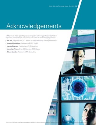 British Columbia Technology Report Card 2012 | 35




 Acknowledgements
KPMG would like to gratefully acknowledge the following professionals for their
significant participation in and contribution to the BC Technology Report Card:
•	 Bill Tam, President and CEO, British Columbia Technology Industry Association
•	 Howard Donaldson, President and CEO, DigiBC
•	 James Maynard, President and CEO, Wavefront
•	 Jonathan Rhone, Chair, BC Cleantech CEO Alliance
•	 Stuart MacKay, President, MMK Consulting




© 2012 KPMG LLP a Canadian limited liability partnership and a member firm of the KPMG network of independent member firms affiliated with KPMG International Cooperative (“KPMG International”), a Swiss entity.
               ,
 