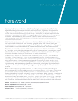 British Columbia Technology Report Card 2012 | 1




Foreword
Technology has become a transformative global force affecting all aspects of our lives. Whether it’s
digital media, life sciences, wireless, information and communication, or cleantech, technology is not
only permeating and shaping every business sector, it is also blurring the lines between industries to
increase interconnected business paradigms. As the pace of innovation accelerates, new technologies,
products, services and business models will emerge to replace slower, less efficient and more expensive
incumbents. We believe that the world is entering a period of intense competition for innovation
investment and that economies that understand and embrace this transition will ensure their future
competitiveness and prosperity.
British Columbia is well-positioned to exploit this transformation. We have a wealth of talent and a diverse
base of technology companies that often punch well above their weight class. We have world-class
universities and experienced entrepreneurs capable of building internationally competitive tech companies.
We also have a Provincial government that has created a competitive climate for business investment.
Recognizing this tremendous potential and the urgent need to be more strategic and intentional in building
BC’s technology industry we have collaborated with KPMG to prepare this report. Our objective is simple—
to baseline the status of our technology industry in British Columbia and across Canada as a first step to
zeroing in on actionable priorities that can accelerate the growth of our industry.
This KPMG report card puts the performance of BC’s technology sector squarely in front of all British
Columbians. The report card clearly shows that technology is a cornerstone of the provincial economy,
performing well in relation to other sectors and contributing significantly to gross domestic product (GDP)
growth and job creation. However, the data also shows that compared to technology sectors in other
jurisdictions in Canada we are underperforming. With some exceptions, the relatively weak competitive
metrics should be taken as a wake-up call and a clear indication that building the BC technology industry
will require much more collaborative thinking, strategic planning and targeted action. We need to raise
our game.
What’s next? Over the coming weeks and months, we will be meeting with tech sector colleagues,
business leaders in BC, post-secondary institutions, municipalities, investors and the federal and provincial
governments to develop a strategic plan for accelerating our competitive capabilities. This will involve
addressing some key priority areas: 1) access to customers; 2) access to capital; 3) growing and developing
our talent base; and 4) accelerating growth and expanding access to markets. We believe this is a critical
opportunity for the BC technology industry that can help to build a more vibrant society for our children and
subsequent generations, one based on well-paid, knowledge-based jobs that make a real difference in the
lives of individuals and strengthen our economy. We look forward to working with you to make this happen.

Bill Tam, President and CEO, British Columbia Technology Industry Association
Howard Donaldson, President and CEO, DigiBC
James Maynard, President and CEO, Wavefront
Jonathan Rhone, Chair, BC Cleantech CEO Alliance




© 2012 KPMG LLP a Canadian limited liability partnership and a member firm of the KPMG network of independent member firms affiliated with KPMG International Cooperative (“KPMG International”), a Swiss entity.
               ,
 