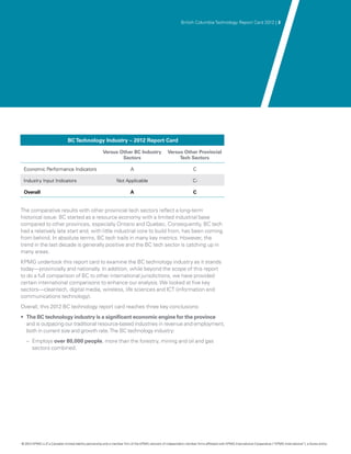 British Columbia Technology Report Card 2012 | 3




                               BC Technology Industry – 2012 Report Card

                                                       Versus Other BC Industry                    Versus Other Provincial
                                                               Sectors                                  Tech Sectors

 Economic Performance Indicators                                          A                                          C

 Industry Input Indicators                                      Not Applicable                                      C-

 Overall                                                                  A                                          C


The comparative results with other provincial tech sectors reflect a long-term
historical issue: BC started as a resource economy with a limited industrial base
compared to other provinces, especially Ontario and Quebec. Consequently, BC tech
had a relatively late start and, with little industrial core to build from, has been coming
from behind. In absolute terms, BC tech trails in many key metrics. However, the
trend in the last decade is generally positive and the BC tech sector is catching up in
many areas.
KPMG undertook this report card to examine the BC technology industry as it stands
today—provincially and nationally. In addition, while beyond the scope of this report
to do a full comparison of BC to other international jurisdictions, we have provided
certain international comparisons to enhance our analysis. We looked at five key
sectors—cleantech, digital media, wireless, life sciences and ICT (information and
communications technology).
Overall, this 2012 BC technology report card reaches three key conclusions:
•	 The BC technology industry is a significant economic engine for the province
   and is outpacing our traditional resource-based industries in revenue and employment,
   both in current size and growth rate. The BC technology industry:
   –– Employs over 80,000 people, more than the forestry, mining and oil and gas
      sectors combined.




© 2012 KPMG LLP a Canadian limited liability partnership and a member firm of the KPMG network of independent member firms affiliated with KPMG International Cooperative (“KPMG International”), a Swiss entity.
               ,
 