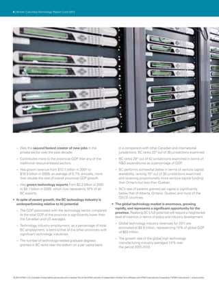 4 | British Columbia Technology Report Card 2012




   –– Was the second fastest creator of new jobs in the                                                            in a comparison with other Canadian and international
      private sector over the past decade.                                                                         jurisdictions. BC ranks 33rd out of 38 jurisdictions examined.
   –– Contributes more to the provincial GDP than any of the                                                   –– BC ranks 29th out of 42 jurisdictions examined in terms of
      traditional resource-based sectors.                                                                         R&D expenditures as a percentage of GDP    .
   –– Has grown revenue from $12.1 billion in 2001 to                                                          –– BC performs somewhat better in terms of venture capital
      $18.9 billion in 2009, an average of 5.7% annually, more                                                    availability, ranking 15th out of 30 jurisdictions examined
      than double the rate of overall provincial GDP growth.                                                      and receiving proportionally more venture capital funding
                                                                                                                  than Ontario but less than Quebec.
   –– Has grown technology exports from $2.2 billion in 2001
      to $4.1 billion in 2009, which now represents 10% of all                                                 –– BC’s rate of patents granted per capita is significantly
      BC exports.                                                                                                 below that of Alberta, Ontario, Quebec and most of the
                                                                                                                  OECD countries.
•	 In spite of recent growth, the BC technology industry is
   underperforming relative to its potential.                                                              •	 The global technology market is enormous, growing
                                                                                                              rapidly, and represents a significant opportunity for the
   –– The GDP associated with the technology sector compared
                                                                                                              province. Realizing BC’s full potential will require a heightened
      to the total GDP of the province is significantly lower than
                                                                                                              level of intention in terms of policy and industry development:
      the Canadian and US averages.
                                                                                                               –– Global technology industry revenues for 2011 are
   –– Technology industry employment, as a percentage of total
                                                                                                                  estimated at $8.8 trillion, representing 14% of global GDP
      BC employment, is behind that of the other provinces with
                                                                                                                  of $63 trillion.
      significant technology industries.
                                                                                                               –– The growth rate of the global high technology
   –– The number of technology-related graduate degrees
                                                                                                                  manufacturing industry averaged 7  .4% over
      granted in BC ranks near the bottom on a per capita basis
                                                                                                                  the period 2001-2010.




© 2012 KPMG LLP a Canadian limited liability partnership and a member firm of the KPMG network of independent member firms affiliated with KPMG International Cooperative (“KPMG International”), a Swiss entity.
               ,
 