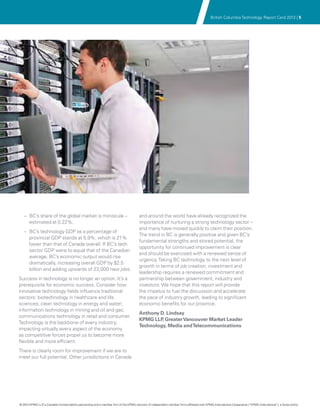 British Columbia Technology Report Card 2012 | 5




   –– BC’s share of the global market is miniscule –                                     and around the world have already recognized the
      estimated at 0.22%.                                                                importance of nurturing a strong technology sector –
                                                                                         and many have moved quickly to claim their position.
   –– BC’s technology GDP as a percentage of
                                                                                         The trend in BC is generally positive and given BC’s
      provincial GDP stands at 5.9%, which is 21%
                                                                                         fundamental strengths and stored potential, the
      lower than that of Canada overall. If BC’s tech
                                                                                         opportunity for continued improvement is clear
      sector GDP were to equal that of the Canadian
                                                                                         and should be exercised with a renewed sense of
      average, BC’s economic output would rise
                                                                                         urgency. Taking BC technology to the next level of
      dramatically, increasing overall GDP by $2.5
                                                                                         growth in terms of job creation, investment and
      billion and adding upwards of 23,000 new jobs.
                                                                                         leadership requires a renewed commitment and
Success in technology is no longer an option. It’s a                                     partnership between government, industry and
prerequisite for economic success. Consider how                                          investors. We hope that this report will provide
innovative technology fields influence traditional                                       the impetus to fuel the discussion and accelerate
sectors: biotechnology in healthcare and life                                            the pace of industry growth, leading to significant
sciences; clean technology in energy and water;                                          economic benefits for our province.
information technology in mining and oil and gas;
                                                                                         Anthony D. Lindsay
communications technology in retail and consumer.
                                                                                         KPMG LLP Greater Vancouver Market Leader
                                                                                                  ,
Technology is the backbone of every industry,
                                                                                         Technology, Media and Telecommunications
impacting virtually every aspect of the economy
as competitive forces propel us to become more
flexible and more efficient.
There is clearly room for improvement if we are to
meet our full potential. Other jurisdictions in Canada




© 2012 KPMG LLP a Canadian limited liability partnership and a member firm of the KPMG network of independent member firms affiliated with KPMG International Cooperative (“KPMG International”), a Swiss entity.
               ,
 