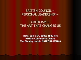 BRITISH COUNCIL –  PERSONAL LEADERSHIP –  CRITICISM –  THE ART THAT CHANGES US Date: July 16 th , 2008; 1800 Hrs VENUE: Conference Centre  The Stanley Hotel– NAIROBI, KENYA 