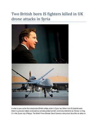 Two British born IS fighters killed in UK
drone attacks in Syria
In what is seen as the first independentBritish military action in Syria, two British born IS jihadists were
killed in a precision attack conducted by remotely piloted aircraft, commonly referred to as ‘Drones’ on Aug
21 in the Syrian city of Raqqa. The British Prime Minister David Cameron announced aboutthe air strike on
 