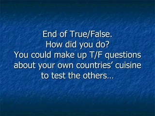 End of True/False. How did you do? You could make up T/F questions about your own countries’ cuisine to test the others… 