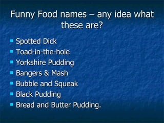 Funny Food names – any idea what these are? Spotted Dick Toad-in-the-hole Yorkshire Pudding Bangers & Mash Bubble and Squeak Black Pudding Bread and Butter Pudding. 