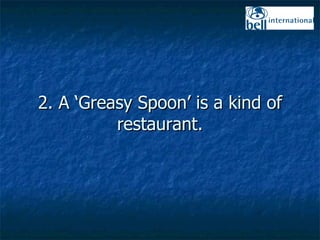 2. A ‘Greasy Spoon’ is a kind of restaurant. 