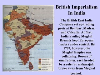British Imperialism
In India
The British East India
Company set up trading
posts at Bombay, Madras,
and Calcutta. At first,
India's ruling Mughal
Dynasty kept European
traders under control. By
1707, however, the
Mughal Empire was
collapsing. Dozens of
small states, each headed
by a ruler or maharajah,
broke away from Mughal
control.

 