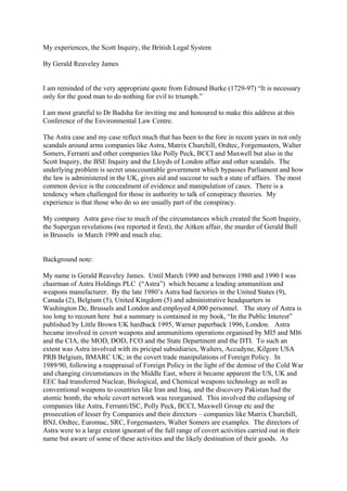 My experiences, the Scott Inquiry, the British Legal System

By Gerald Reaveley James


I am reminded of the very appropriate quote from Edmund Burke (1729-97) “It is necessary
only for the good man to do nothing for evil to triumph.”

I am most grateful to Dr Badsha for inviting me and honoured to make this address at this
Conference of the Environmental Law Centre.

The Astra case and my case reflect much that has been to the fore in recent years in not only
scandals around arms companies like Astra, Matrix Churchill, Ordtec, Forgemasters, Walter
Somers, Ferranti and other companies like Polly Peck, BCCI and Maxwell but also in the
Scott Inquiry, the BSE Inquiry and the Lloyds of London affair and other scandals. The
underlying problem is secret unaccountable government which bypasses Parliament and how
the law is administered in the UK, gives aid and succour to such a state of affairs. The most
common device is the concealment of evidence and manipulation of cases. There is a
tendency when challenged for those in authority to talk of conspiracy theories. My
experience is that those who do so are usually part of the conspiracy.

My company Astra gave rise to much of the circumstances which created the Scott Inquiry,
the Supergun revelations (we reported it first), the Aitken affair, the murder of Gerald Bull
in Brussels in March 1990 and much else.


Background note:

My name is Gerald Reaveley James. Until March 1990 and between 1980 and 1990 I was
chairman of Astra Holdings PLC (“Astra”) which became a leading ammunition and
weapons manufacturer. By the late 1980’s Astra had factories in the United States (9),
Canada (2), Belgium (5), United Kingdom (5) and administrative headquarters in
Washington Dc, Brussels and London and employed 4,000 personnel. The story of Astra is
too long to recount here but a summary is contained in my book, “In the Public Interest”
published by Little Brown UK hardback 1995, Warner paperback 1996, London. Astra
became involved in covert weapons and ammunitions operations organised by MI5 and MI6
and the CIA, the MOD, DOD, FCO and the State Department and the DTI. To such an
extent was Astra involved with its pricipal subsidiaries, Walters, Accudyne, Kilgore USA
PRB Belgium, BMARC UK; in the covert trade manipulations of Foreign Policy. In
1989/90, following a reappraisal of Foreign Policy in the light of the demise of the Cold War
and changing circumstances in the Middle East, where it became apparent the US, UK and
EEC had transferred Nuclear, Biological, and Chemical weapons technology as well as
conventional weapons to countries like Iran and Iraq, and the discovery Pakistan had the
atomic bomb, the whole covert network was reorganised. This involved the collapsing of
companies like Astra, Ferranti/ISC, Polly Peck, BCCI, Maxwell Group etc and the
prosecution of lesser fry Companies and their directors – companies like Matrix Churchill,
BNJ, Ordtec, Euromac, SRC, Forgemasters, Walter Somers are examples. The directors of
Astra were to a large extent ignorant of the full range of covert activities carried out in their
name but aware of some of these activities and the likely destination of their goods. As
 