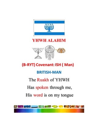 YHWH ALAHIM
(B-RYT) Covenant: ISH ( Man)
BRITISH-MAN
The Ruakh of YHWH
Has spoken through me,
His word is on my tongue
 