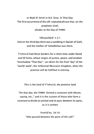 or Wadi El-Arish in N.E. Sinai. In That Day:
The first occurrence of this oft-repeated phrase that, on the
prophetic level,
alludes to the Day of YHWH
Yâhuwchânâ´n 2:1
And on the third day there was a wedding in Qanah of Galil,
and the mother of YaHuWsHua was there.
Y’ishra’al had these borders for a short time under David
and Sh’lomo, whose reigns of justice, peace, and wisdom
foreshadow "That Day"--an idiom for the final "day" of the
"world-week", the millennial Messianic Kingdom, when the
promise will be fulfilled in entirety.
This is the land of Y’ishra’al, the promise land
''On that day, the YHWH formed a covenant with Abram,
saying, etc.,'' and it is the custom of those who form a
covenant to divide an animal and to pass between its parts,
as it is written
YirmYâ’hu 34:19
''who passed between the parts of the calf.''
 