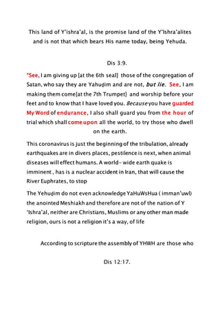 This land of Y’ishra’al, is the promise land of the Y’Ishra’alites
and is not that which bears His name today, being Yehuda.
Dis 3:9.
“See, I am giving up [at the 6th seal] those of the congregation of
Satan, who say they are Yahuḏim and are not, but lie. See, I am
making them come[at the 7th Trumpet] and worship before your
feet and to know that I have loved you. Because you have guarded
My Word of endurance, I also shall guard you from the hour of
trial which shall come upon all the world, to try those who dwell
on the earth.
This coronavirus is just the beginning of the tribulation, already
earthquakes are in divers places, pestilence is next, when animal
diseases will effect humans. A world- wide earth quake is
imminent , has is a nuclear accident in Iran, that will cause the
River Euphrates, to stop
The Yehuḏim do not even acknowledge YaHuWsHua ( imman’uwl)
the anointed Meshiakh and therefore are not of the nation of Y
‘Ishra’al, neither are Christians, Muslims or any other man made
religion, ours is not a religion it’s a way, of life
According to scripture the assembly of YHWH are those who
Dis 12:17.
 