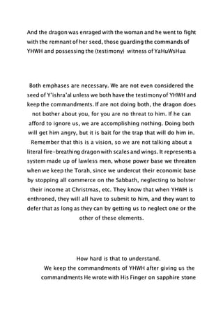 And the dragon was enraged with the woman and he went to fight
with the remnant of her seed, those guarding the commands of
YHWH and possessing the (testimony) witness of YaHuWsHua
Both emphases are necessary. We are not even considered the
seed of Y’ishra’al unless we both have the testimony of YHWH and
keep the commandments. If are not doing both, the dragon does
not bother about you, for you are no threat to him. If he can
afford to ignore us, we are accomplishing nothing. Doing both
will get him angry, but it is bait for the trap that will do him in.
Remember that this is a vision, so we are not talking about a
literal fire-breathing dragon with scales and wings. It represents a
system made up of lawless men, whose power base we threaten
when we keep the Torah, since we undercut their economic base
by stopping all commerce on the Sabbath, neglecting to bolster
their income at Christmas, etc. They know that when YHWH is
enthroned, they will all have to submit to him, and they want to
defer that as long as they can by getting us to neglect one or the
other of these elements.
How hard is that to understand.
We keep the commandments of YHWH after giving us the
commandments He wrote with His Finger on sapphire stone
 