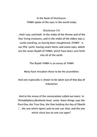 In the book of Disclosure.
YHWH spoke of the eyes in the world today
Disclosure 5:6
. And I saw, and look! In the midst of the throne and of the
four living creatures, and in the midst of the elders was a
Lamb standing, as having been slaughtered, (YHWH` is
our Phâ´çech). having seven horns and seven eyes, which
are the seven Ruakh of YHWH, which have been sent forth
into all of the earth.
The Rúakh YHWH is an envoy of YHWH
Many have mistaken these to be the assemblies
And one especially is shown to be taken out of that day of
tribulation
And to the envoy of the convocation( called out ones) in
Philadélpheia,(Brotherly love) write: these things says the
Pure One, the True One, the One holding the Key of Dâwíth
,“…the one which opens and no one can shut, and the one
which shuts but no one can open”:
 