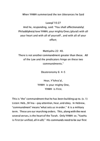 When YHWH summerized the ten Utterances he Said
Luwqá’10:27
And he, responding, said: “You shall affectionately(
Philadélpheia) love YHWH, your mighty Ones,(plural) with all
your heart and with all of yourself , and with all of your
effort;
Mattiyahu 22: 40.
There is not another commandment greater than these. All
of the Law and the predicators hinge on these two
commandments.”
Deuteronomy 6: 4-5
Hear, Y’Ishra’al,
YHWH is your mighty One,
YHWH is First.
This is “the” commandment that he has been building up to. (v. 1)
Listen: Heb., Sh’ma--pay attention, hear, and obey. In Hebrew,
“commandment” means “what sets us in order.” It is a military
term. These are our marching orders. This, along with the next
several verses, is the heart of the Torah. Only YHWH: or, "YawHu
is First (or unified, all in all)." His commands need to be our first
 