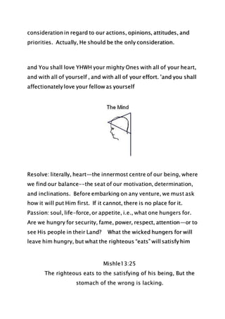 consideration in regard to our actions, opinions, attitudes, and
priorities. Actually, He should be the only consideration.
and You shall love YHWH your mighty Ones with all of your heart,
and with all of yourself , and with all of your effort. ’and you shall
affectionately love your fellow as yourself
Resolve: literally, heart—the innermost centre of our being, where
we find our balance--the seat of our motivation, determination,
and inclinations. Before embarking on any venture, we must ask
how it will put Him first. If it cannot, there is no place for it.
Passion: soul, life-force, or appetite, i.e., what one hungers for.
Are we hungry for security, fame, power, respect, attention—or to
see His people in their Land? What the wicked hungers for will
leave him hungry, but what the righteous “eats” will satisfy him
Mishle13:25
The righteous eats to the satisfying of his being, But the
stomach of the wrong is lacking.
 